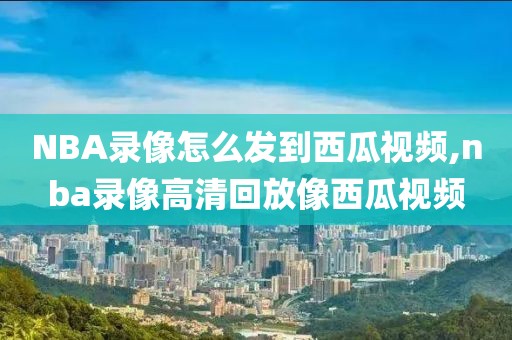 NBA录像怎么发到西瓜视频,nba录像高清回放像西瓜视频
