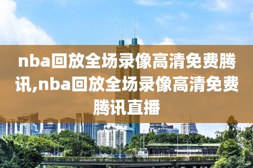 nba回放全场录像高清免费腾讯,nba回放全场录像高清免费腾讯直播