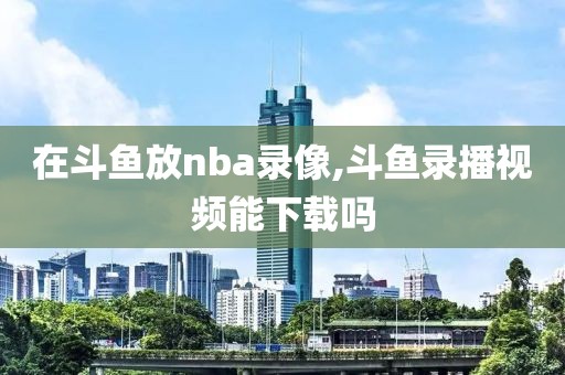 在斗鱼放nba录像,斗鱼录播视频能下载吗