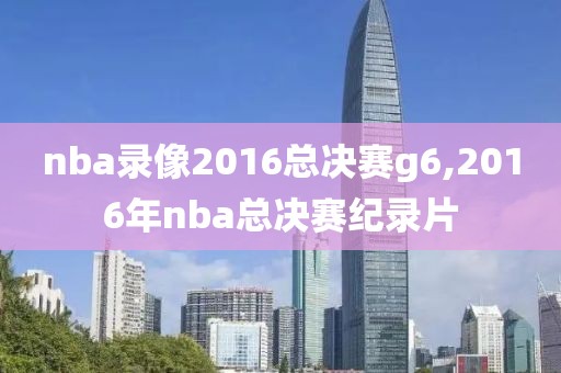 nba录像2016总决赛g6,2016年nba总决赛纪录片