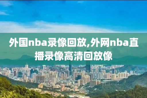 外国nba录像回放,外网nba直播录像高清回放像
