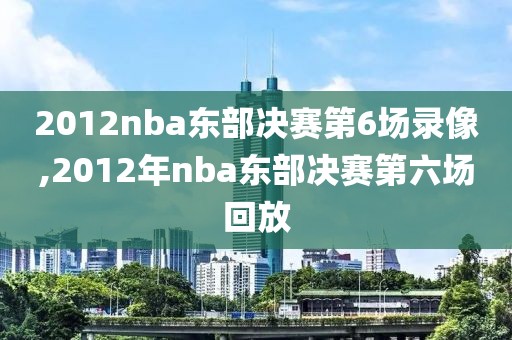2012nba东部决赛第6场录像,2012年nba东部决赛第六场回放