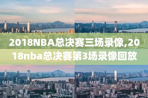 2018NBA总决赛三场录像,2018nba总决赛第3场录像回放