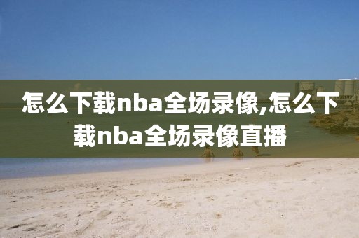 怎么下载nba全场录像,怎么下载nba全场录像直播