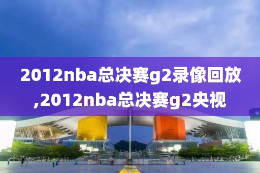 2012nba总决赛g2录像回放,2012nba总决赛g2央视
