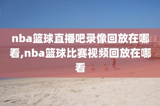 nba篮球直播吧录像回放在哪看,nba篮球比赛视频回放在哪看