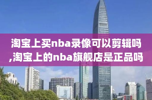 淘宝上买nba录像可以剪辑吗,淘宝上的nba旗舰店是正品吗