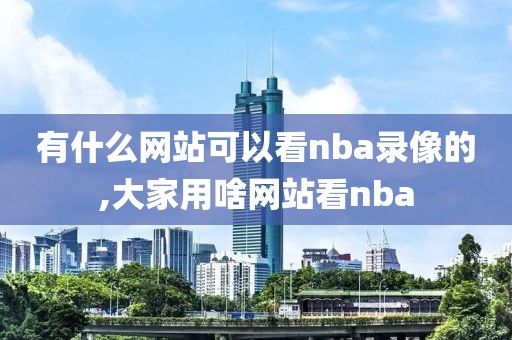 有什么网站可以看nba录像的,大家用啥网站看nba