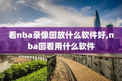 看nba录像回放什么软件好,nba回看用什么软件