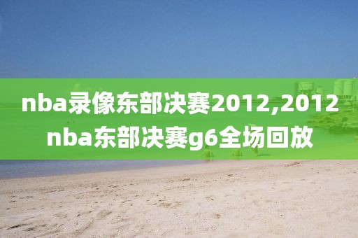 nba录像东部决赛2012,2012nba东部决赛g6全场回放