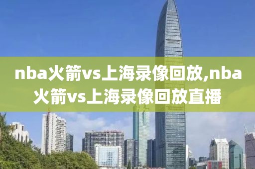 nba火箭vs上海录像回放,nba火箭vs上海录像回放直播