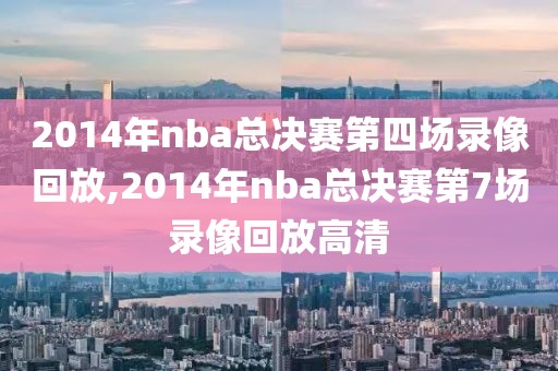 2014年nba总决赛第四场录像回放,2014年nba总决赛第7场录像回放高清