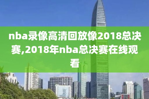 nba录像高清回放像2018总决赛,2018年nba总决赛在线观看
