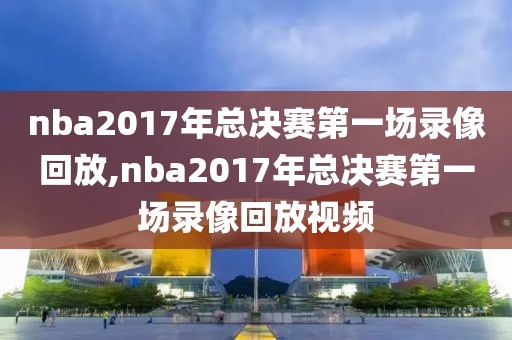 nba2017年总决赛第一场录像回放,nba2017年总决赛第一场录像回放视频