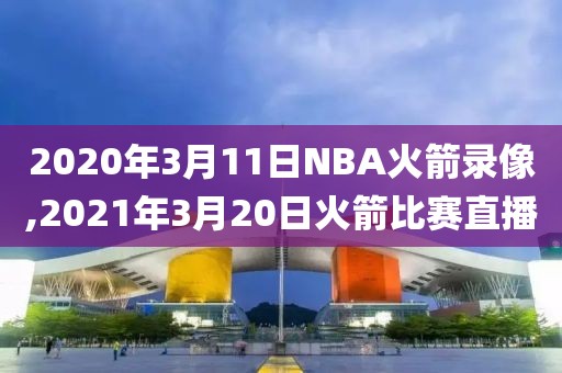 2020年3月11日NBA火箭录像,2021年3月20日火箭比赛直播