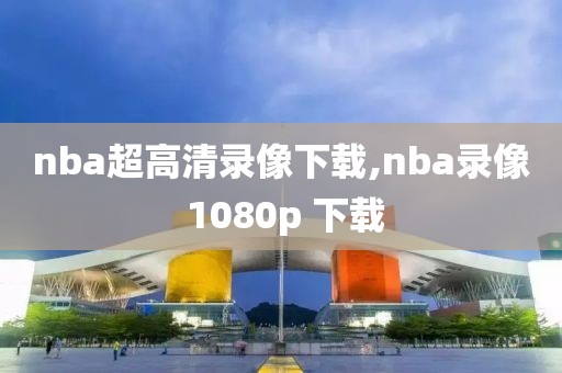 nba超高清录像下载,nba录像 1080p 下载