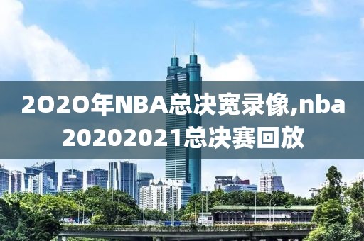 2O2O年NBA总决宽录像,nba20202021总决赛回放