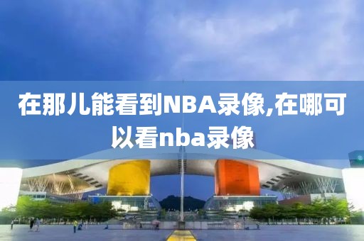 在那儿能看到NBA录像,在哪可以看nba录像