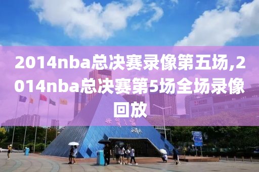 2014nba总决赛录像第五场,2014nba总决赛第5场全场录像回放