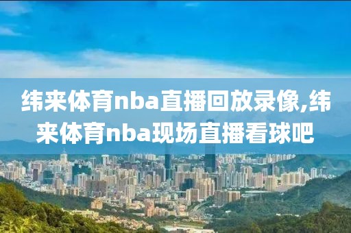 纬来体育nba直播回放录像,纬来体育nba现场直播看球吧