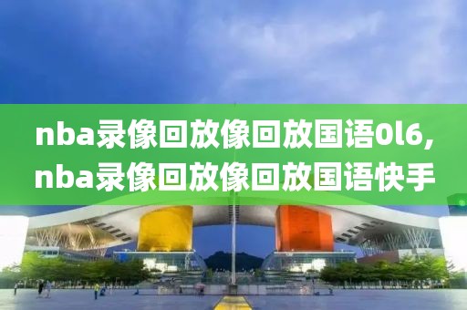 nba录像回放像回放国语0l6,nba录像回放像回放国语快手