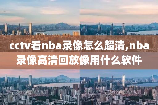 cctv看nba录像怎么超清,nba录像高清回放像用什么软件