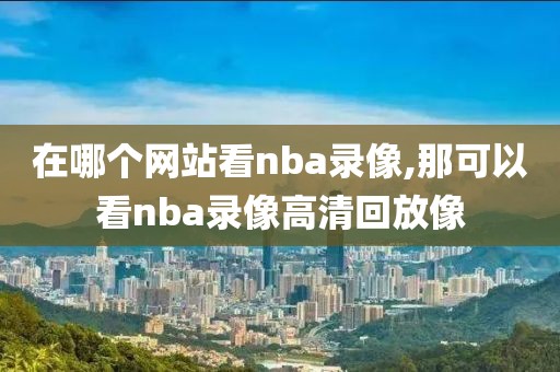 在哪个网站看nba录像,那可以看nba录像高清回放像