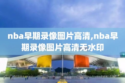 nba早期录像图片高清,nba早期录像图片高清无水印