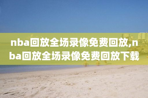 nba回放全场录像免费回放,nba回放全场录像免费回放下载
