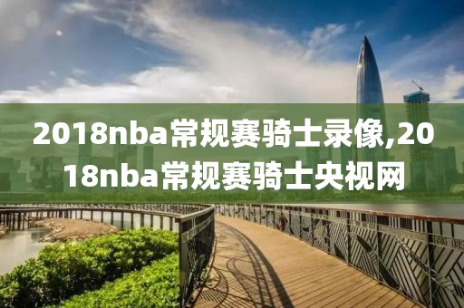 2018nba常规赛骑士录像,2018nba常规赛骑士央视网