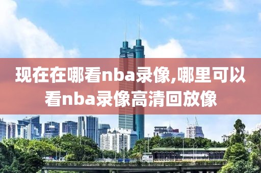 现在在哪看nba录像,哪里可以看nba录像高清回放像
