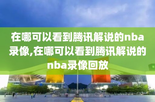 在哪可以看到腾讯解说的nba录像,在哪可以看到腾讯解说的nba录像回放