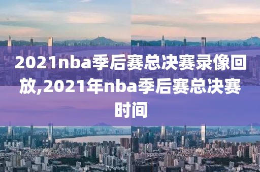 2021nba季后赛总决赛录像回放,2021年nba季后赛总决赛时间