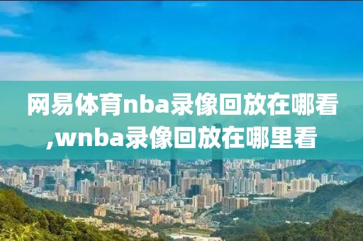 网易体育nba录像回放在哪看,wnba录像回放在哪里看