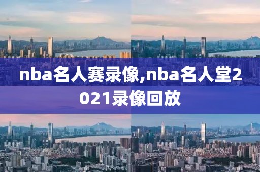 nba名人赛录像,nba名人堂2021录像回放
