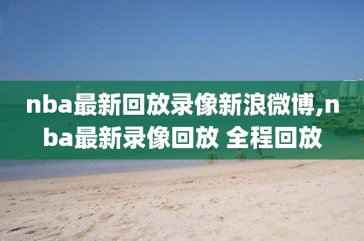 nba最新回放录像新浪微博,nba最新录像回放 全程回放