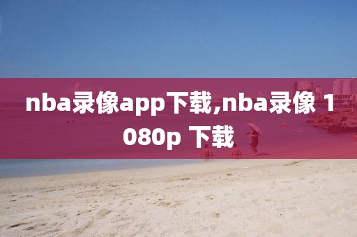 nba录像app下载,nba录像 1080p 下载