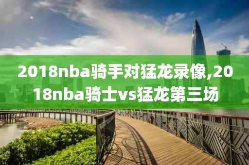 2018nba骑手对猛龙录像,2018nba骑士vs猛龙第三场
