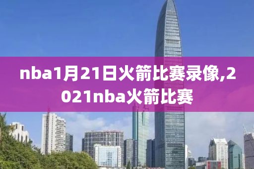 nba1月21日火箭比赛录像,2021nba火箭比赛