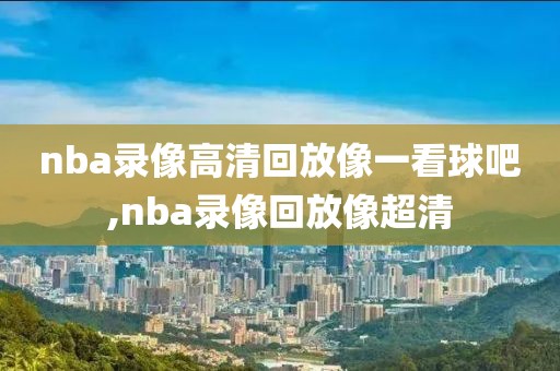 nba录像高清回放像一看球吧,nba录像回放像超清