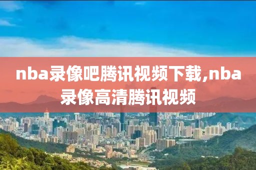 nba录像吧腾讯视频下载,nba录像高清腾讯视频