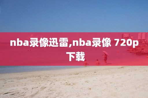 nba录像迅雷,nba录像 720p 下载