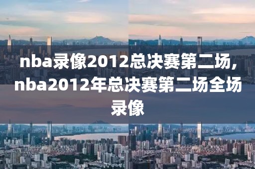 nba录像2012总决赛第二场,nba2012年总决赛第二场全场录像