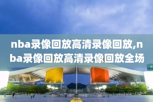 nba录像回放高清录像回放,nba录像回放高清录像回放全场