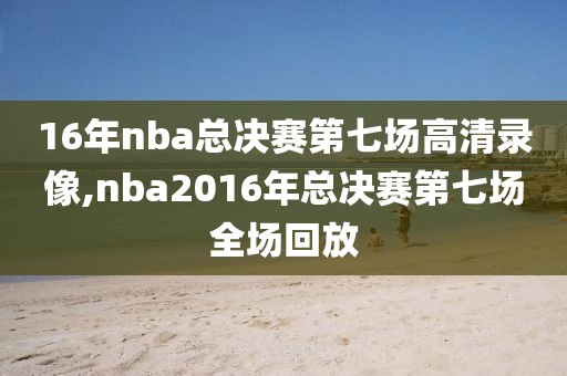 16年nba总决赛第七场高清录像,nba2016年总决赛第七场全场回放