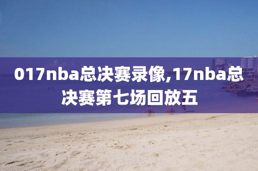 017nba总决赛录像,17nba总决赛第七场回放五