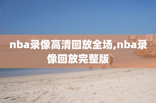 nba录像高清回放全场,nba录像回放完整版