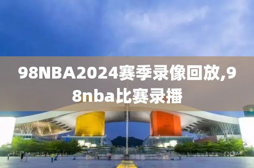 98NBA2024赛季录像回放,98nba比赛录播