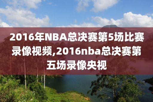 2016年NBA总决赛第5场比赛录像视频,2016nba总决赛第五场录像央视