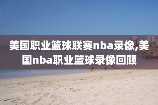 美国职业篮球联赛nba录像,美国nba职业篮球录像回顾
